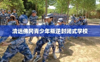 清远佛冈青少年叛逆封闭式学校