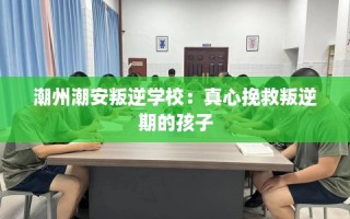潮州潮安叛逆学校：真心挽救叛逆期的孩子