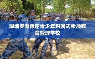 深圳罗湖叛逆青少年封闭式素质教育管理学校