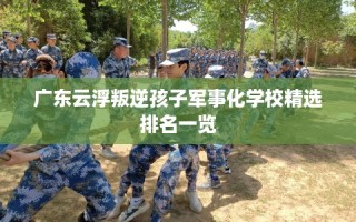 广东云浮叛逆孩子军事化学校精选排名一览