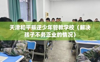 天津和平叛逆少年管教学校（解决孩子不务正业的情况）