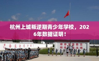 杭州上城叛逆期青少年学校，2026年数据证明！