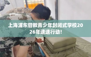 上海浦东管教青少年封闭式学校2026年速速行动!