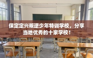 保定定兴叛逆少年特训学校，分享当地优秀的十家学校！