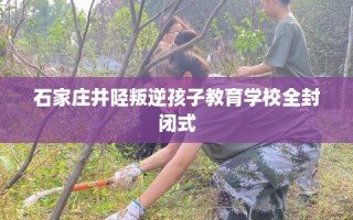 石家庄井陉叛逆孩子教育学校全封闭式