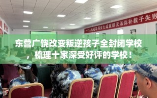 东营广饶改变叛逆孩子全封闭学校，梳理十家深受好评的学校！