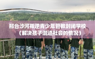 邢台沙河叛逆青少年管教封闭学校（解决孩子混迹社会的情况）