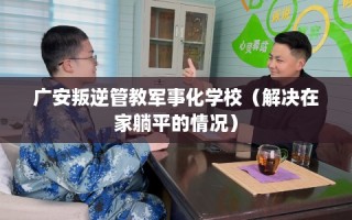 广安叛逆管教军事化学校（解决在家躺平的情况）