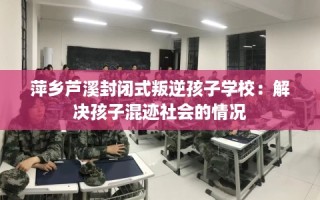 萍乡芦溪封闭式叛逆孩子学校：解决孩子混迹社会的情况