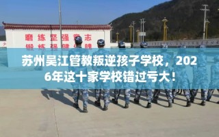 苏州吴江管教叛逆孩子学校，2026年这十家学校错过亏大！