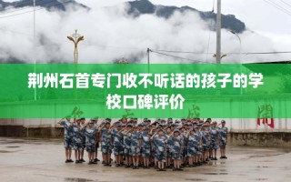 荆州石首专门收不听话的孩子的学校口碑评价