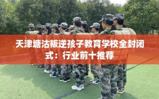天津塘沽叛逆孩子教育学校全封闭式：行业前十推荐