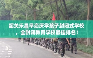韶关乐昌早恋厌学孩子封闭式学校，全封闭教育学校最佳排名！