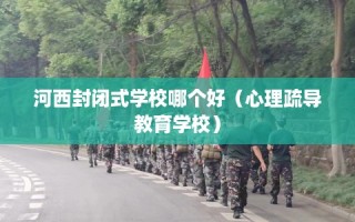 河西封闭式学校哪个好（心理疏导教育学校）