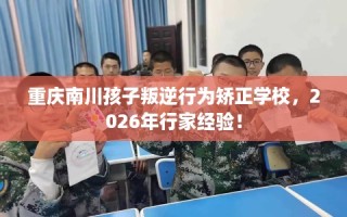 重庆南川孩子叛逆行为矫正学校，2026年行家经验！