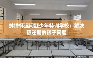 蚌埠怀远问题少年特训学校：解决叛逆期的孩子问题