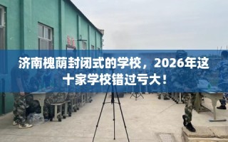 济南槐荫封闭式的学校，2026年这十家学校错过亏大！