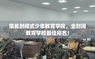 荣昌封闭式少年教育学校，全封闭教育学校最佳排名！