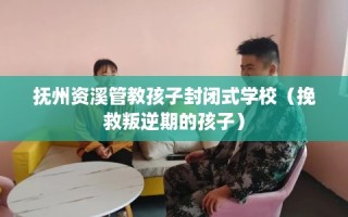 抚州资溪管教孩子封闭式学校（挽救叛逆期的孩子）