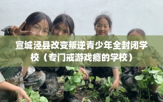 宣城泾县改变叛逆青少年全封闭学校（专门戒游戏瘾的学校）