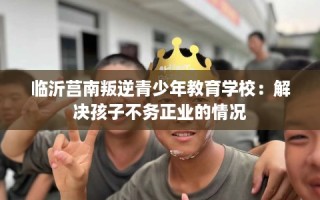 临沂莒南叛逆青少年教育学校：解决孩子不务正业的情况