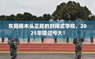 东莞樟木头正规的封闭式学校，2025年错过亏大！