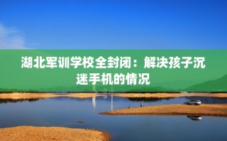 湖北军训学校全封闭：解决孩子沉迷手机的情况