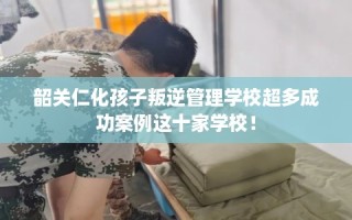 韶关仁化孩子叛逆管理学校超多成功案例这十家学校！