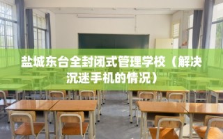 盐城东台全封闭式管理学校（解决沉迷手机的情况）