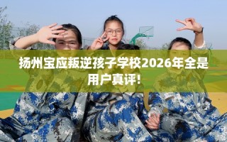 扬州宝应叛逆孩子学校2026年全是用户真评!
