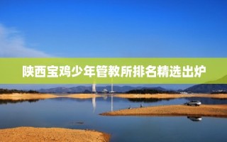 陕西宝鸡少年管教所排名精选出炉