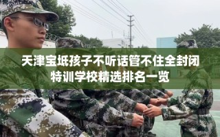 天津宝坻孩子不听话管不住全封闭特训学校精选排名一览
