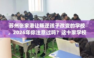 苏州张家港让叛逆孩子改变的学校，2026年你注意过吗？这十家学校！
