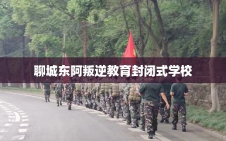 聊城东阿叛逆教育封闭式学校