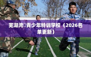芜湖湾沚青少年特训学校（2026名单更新）
