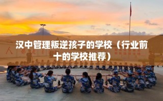 汉中管理叛逆孩子的学校（行业前十的学校推荐）