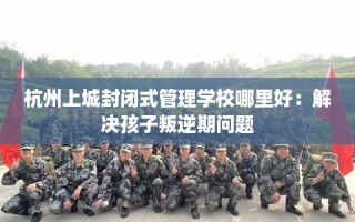 杭州上城封闭式管理学校哪里好：解决孩子叛逆期问题