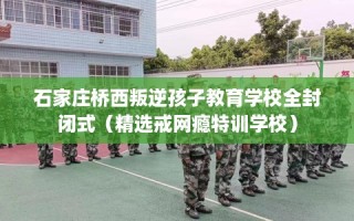 石家庄桥西叛逆孩子教育学校全封闭式（精选戒网瘾特训学校）