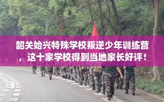 韶关始兴特殊学校叛逆少年训练营，这十家学校得到当地家长好评！