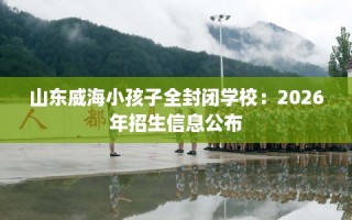 山东威海小孩子全封闭学校：2026年招生信息公布