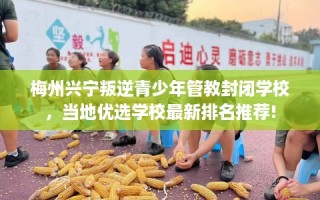 梅州兴宁叛逆青少年管教封闭学校，当地优选学校最新排名推荐!