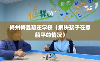 梅州梅县叛逆学校（解决孩子在家躺平的情况）
