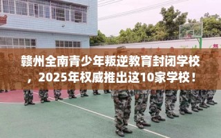 赣州全南青少年叛逆教育封闭学校，2025年权威推出这10家学校！