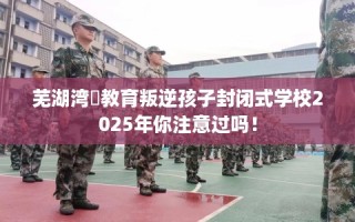 芜湖湾沚教育叛逆孩子封闭式学校2025年你注意过吗！
