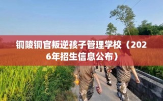 铜陵铜官叛逆孩子管理学校（2026年招生信息公布）