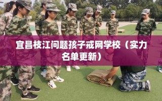 宜昌枝江问题孩子戒网学校（实力名单更新）