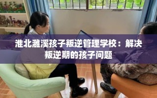 淮北濉溪孩子叛逆管理学校：解决叛逆期的孩子问题