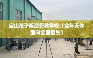 宝山孩子叛逆管教学校（全年无休面向全国招生）