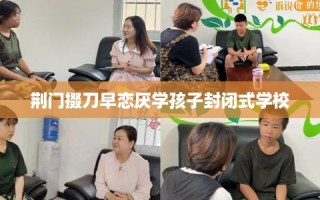 荆门掇刀早恋厌学孩子封闭式学校