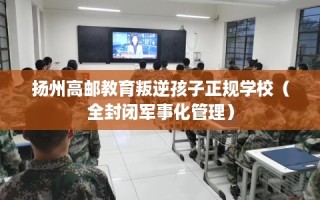 扬州高邮教育叛逆孩子正规学校（全封闭军事化管理）